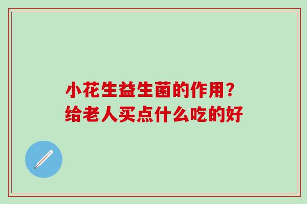 小花生益生菌的作用？给老人买点什么吃的好