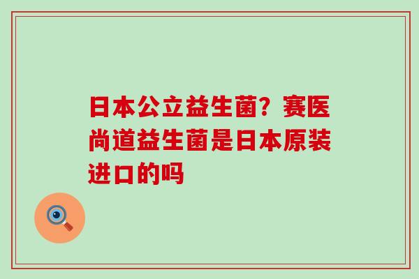 日本公立益生菌？赛医尚道益生菌是日本原装进口的吗
