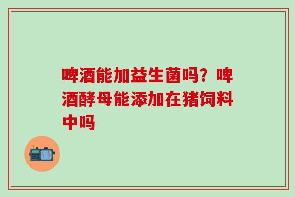 啤酒能加益生菌吗？啤酒酵母能添加在猪饲料中吗