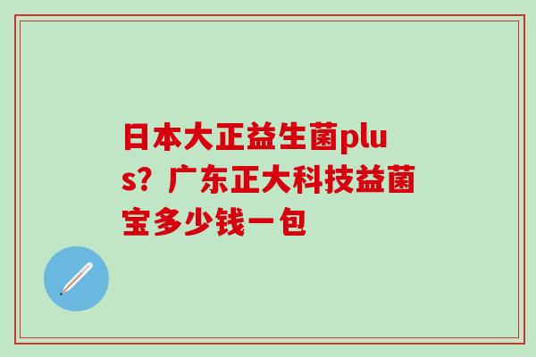 日本大正益生菌plus？广东正大科技益菌宝多少钱一包