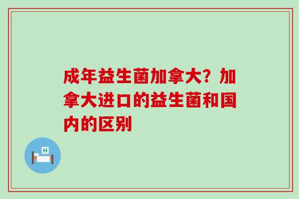 成年益生菌加拿大？加拿大进口的益生菌和国内的区别
