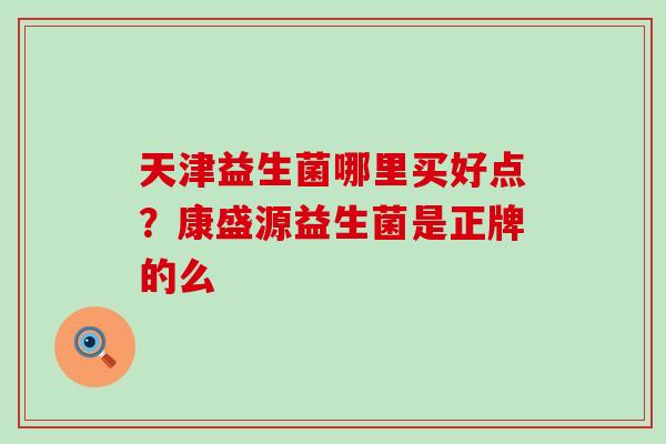 天津益生菌哪里买好点？康盛源益生菌是正牌的么