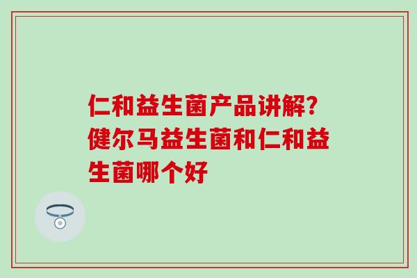仁和益生菌产品讲解？健尔马益生菌和仁和益生菌哪个好