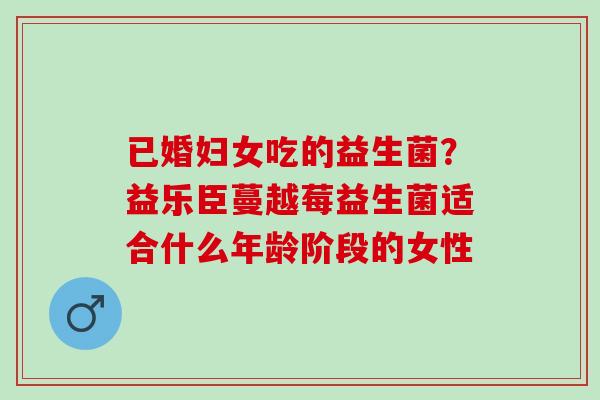 已婚妇女吃的益生菌？益乐臣蔓越莓益生菌适合什么年龄阶段的女性