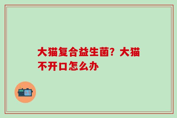 大猫复合益生菌？大猫不开口怎么办