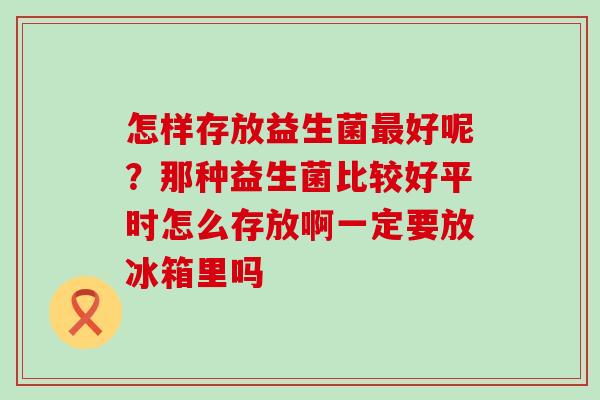 怎样存放益生菌好呢？那种益生菌比较好平时怎么存放啊一定要放冰箱里吗