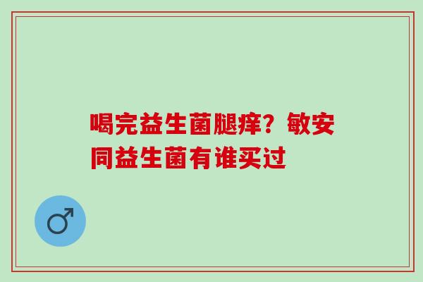 喝完益生菌腿痒？敏安同益生菌有谁买过