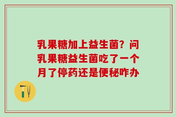 乳果糖加上益生菌？问乳果糖益生菌吃了一个月了停药还是咋办