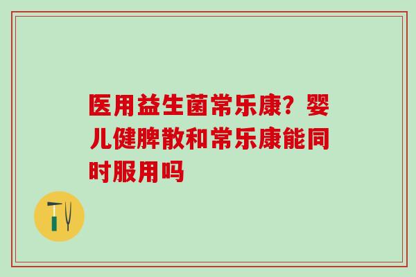 医用益生菌常乐康？婴儿健脾散和常乐康能同时服用吗