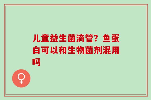 儿童益生菌滴管？鱼蛋白可以和生物菌剂混用吗