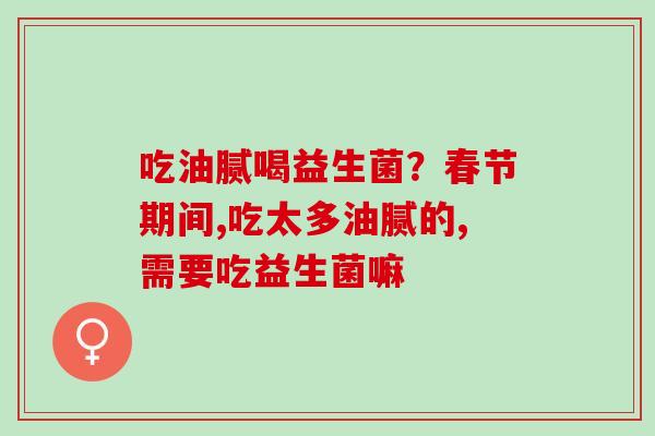 吃油腻喝益生菌？春节期间,吃太多油腻的,需要吃益生菌嘛