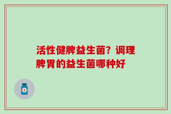 活性健脾益生菌?调理脾胃的益生菌哪种好 活性健脾益生菌?调理脾胃的益生菌哪种好