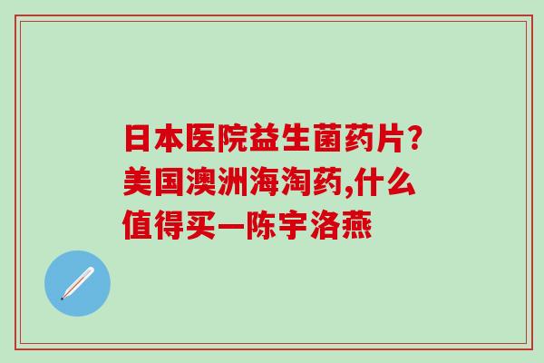 日本医院益生菌药片？美国澳洲海淘药,什么值得买—陈宇洛燕