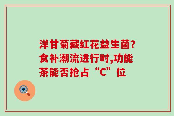 洋甘菊藏红花益生菌？食补潮流进行时,功能茶能否抢占“C”位