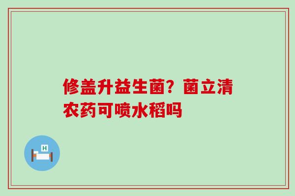 修盖升益生菌？菌立清农药可喷水稻吗