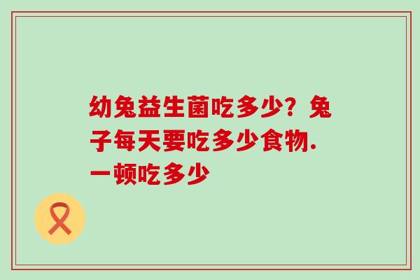 幼兔益生菌吃多少？兔子每天要吃多少食物.一顿吃多少