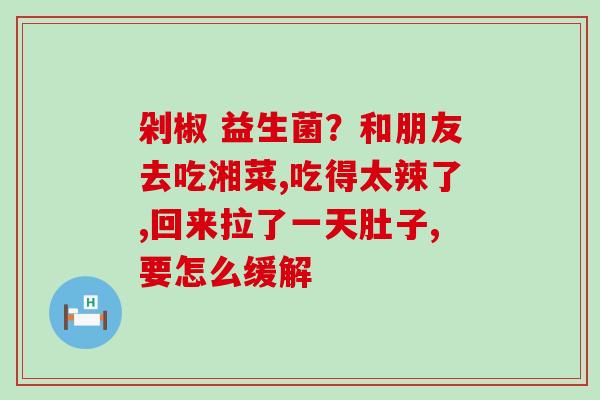 剁椒 益生菌？和朋友去吃湘菜,吃得太辣了,回来拉了一天肚子,要怎么缓解