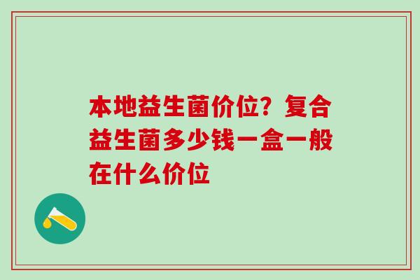 本地益生菌价位？复合益生菌多少钱一盒一般在什么价位
