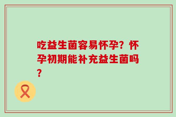 吃益生菌容易怀孕？怀孕初期能补充益生菌吗？