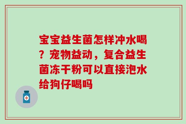 宝宝益生菌怎样冲水喝？宠物益动，复合益生菌冻干粉可以直接泡水给狗仔喝吗