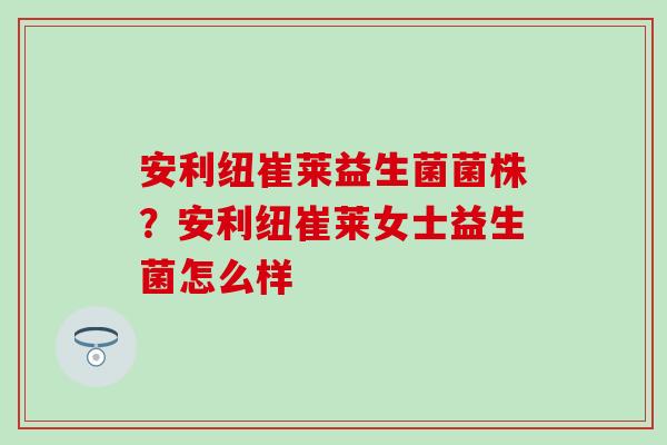 安利纽崔莱益生菌菌株?安利纽崔莱女士益生菌怎么样 安利纽崔莱益生菌菌株?安利纽崔莱女士益生菌怎么样