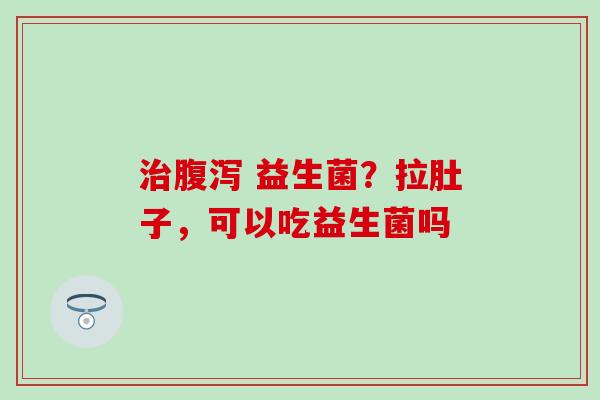 益生菌?拉肚子,可以吃益生菌吗 益生菌?拉肚子,可以吃益生菌吗