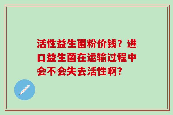 活性益生菌粉价钱?进口益生菌在运输过程中会不会失去活性啊? 活性益生菌粉价钱?进口益生菌在运输过程中会不会失去活性啊?