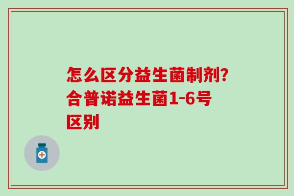 怎么区分益生菌制剂?合普诺益生菌1-6号区别 怎么区分益生菌制剂?合普诺益生菌1-6号区别