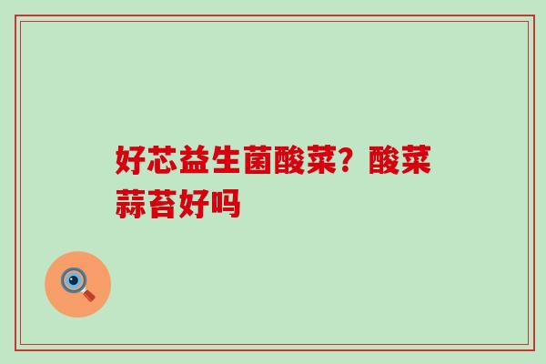 好芯益生菌酸菜?酸菜蒜苔好吗 好芯益生菌酸菜?酸菜蒜苔好吗