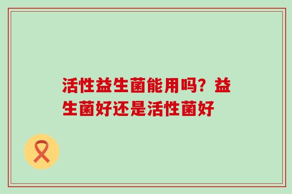 活性益生菌能用吗？益生菌好还是活性菌好