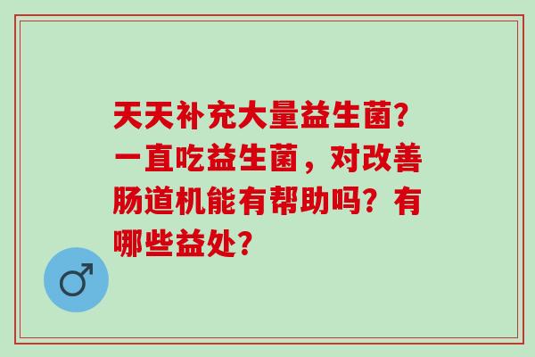 天天补充大量益生菌？一直吃益生菌，对改善肠道机能有帮助吗？有哪些益处？