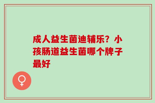 成人益生菌迪辅乐？小孩肠道益生菌哪个牌子好