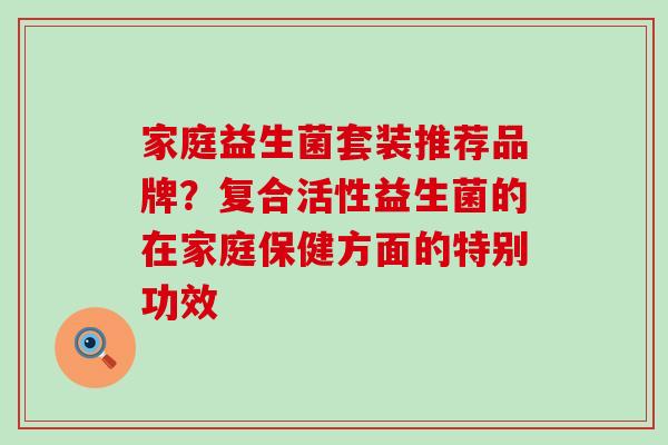 家庭益生菌套装推荐品牌？复合活性益生菌的在家庭保健方面的特别功效