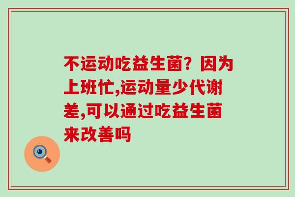 不运动吃益生菌?因为上班忙,运动量少代谢差,可以通过吃益生菌来改善吗 不运动吃益生菌?因为上班忙,运动量少代谢差,可以通过吃益生菌来改善吗