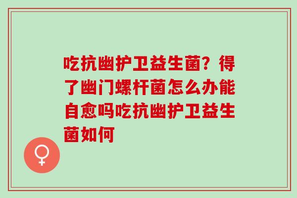 吃抗幽护卫益生菌？得了幽门螺杆菌怎么办能自愈吗吃抗幽护卫益生菌如何