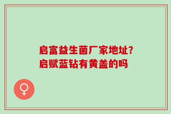 启富益生菌厂家地址？启赋蓝钻有黄盖的吗