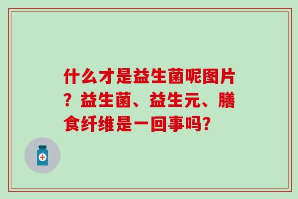 什么才是益生菌呢图片？益生菌、益生元、膳食纤维是一回事吗？