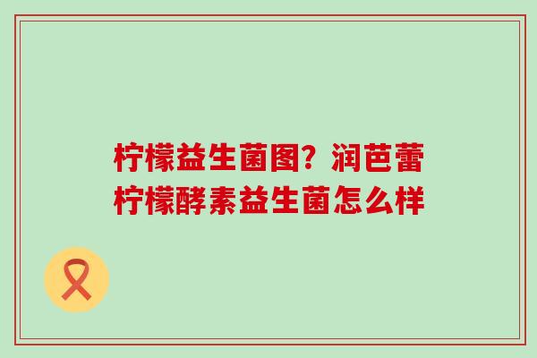 柠檬益生菌图？润芭蕾柠檬酵素益生菌怎么样