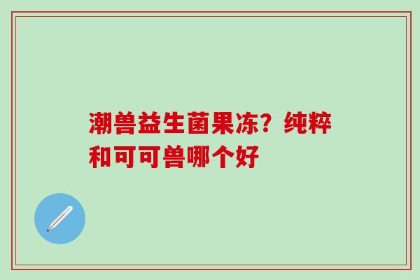 潮兽益生菌果冻？纯粹和可可兽哪个好