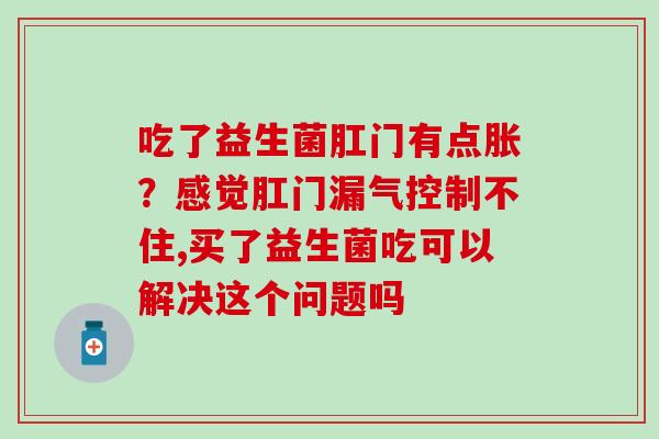 吃了益生菌肛门有点胀？感觉肛门漏气控制不住,买了益生菌吃可以解决这个问题吗