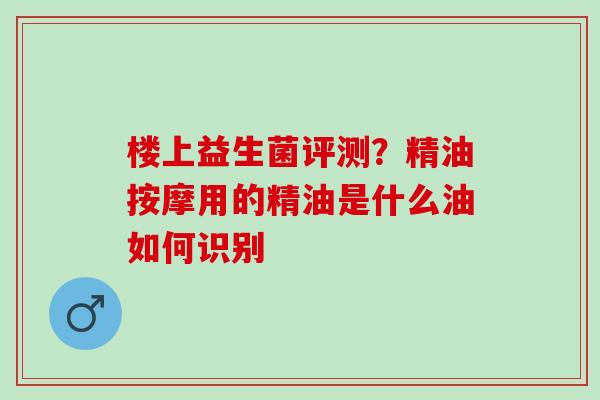 楼上益生菌评测？精油按摩用的精油是什么油如何识别