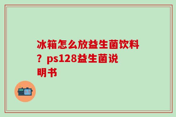 冰箱怎么放益生菌饮料？ps128益生菌说明书