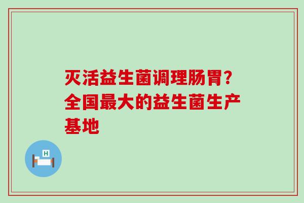 灭活益生菌调理肠胃?全国大的益生菌生产基地 灭活益生菌调理肠胃?全国大的益生菌生产基地