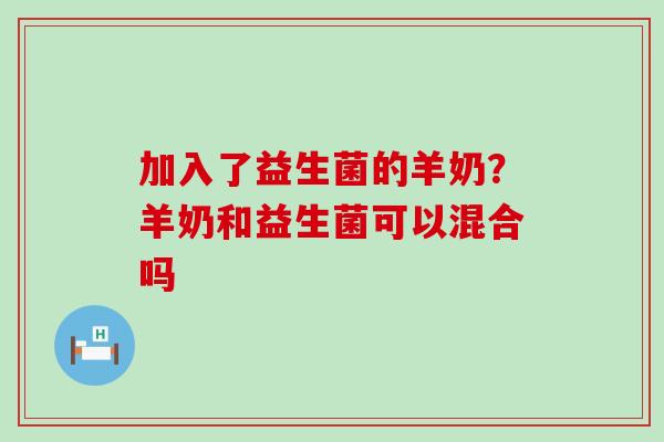 加入了益生菌的羊奶?羊奶和益生菌可以混合吗 加入了益生菌的羊奶?羊奶和益生菌可以混合吗