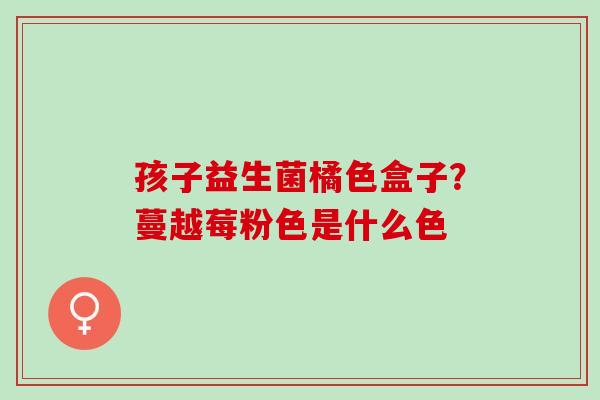 孩子益生菌橘色盒子?蔓越莓粉色是什么色 孩子益生菌橘色盒子?蔓越莓粉色是什么色