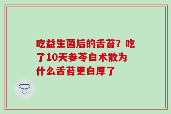 吃益生菌后的舌苔？吃了10天参苓白术散为什么舌苔更白厚了