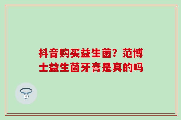 抖音购买益生菌？范博士益生菌牙膏是真的吗