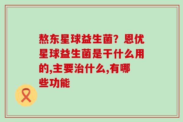 熬东星球益生菌？恩优星球益生菌是干什么用的,主要什么,有哪些功能