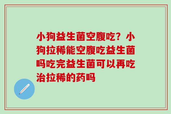 小狗益生菌空腹吃？小狗拉稀能空腹吃益生菌吗吃完益生菌可以再吃拉稀的药吗