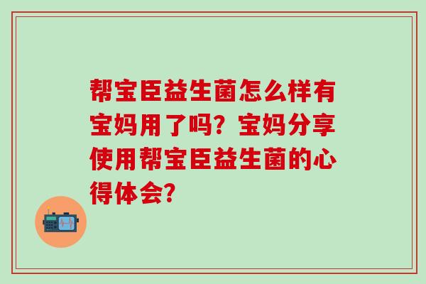 帮宝臣益生菌怎么样有宝妈用了吗？宝妈分享使用帮宝臣益生菌的心得体会？